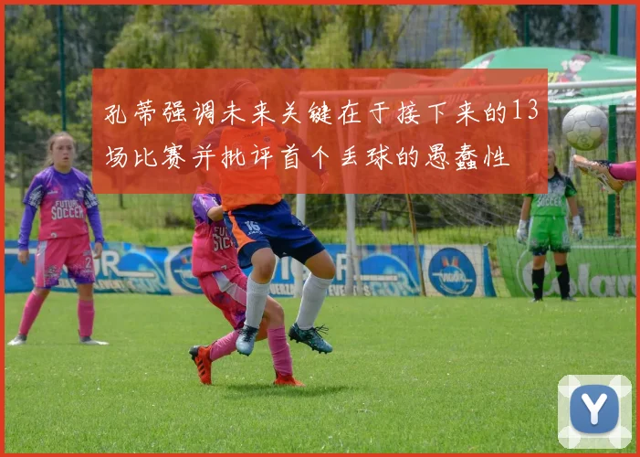 孔蒂强调未来关键在于接下来的13场比赛并批评首个丢球的愚蠢性