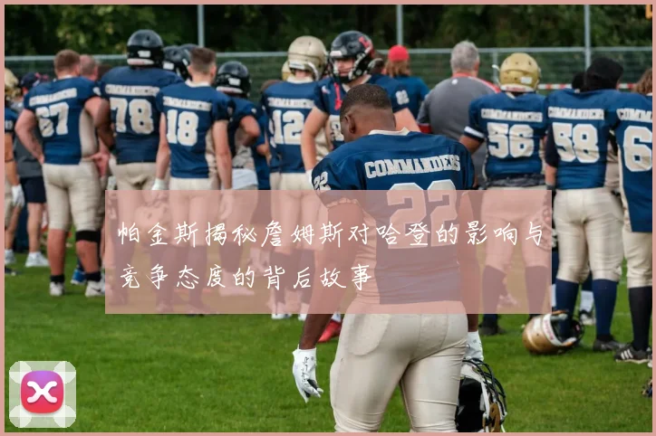 帕金斯揭秘詹姆斯对哈登的影响与竞争态度的背后故事