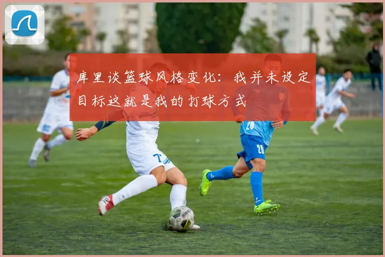 库里谈篮球风格变化：我并未设定目标这就是我的打球方式