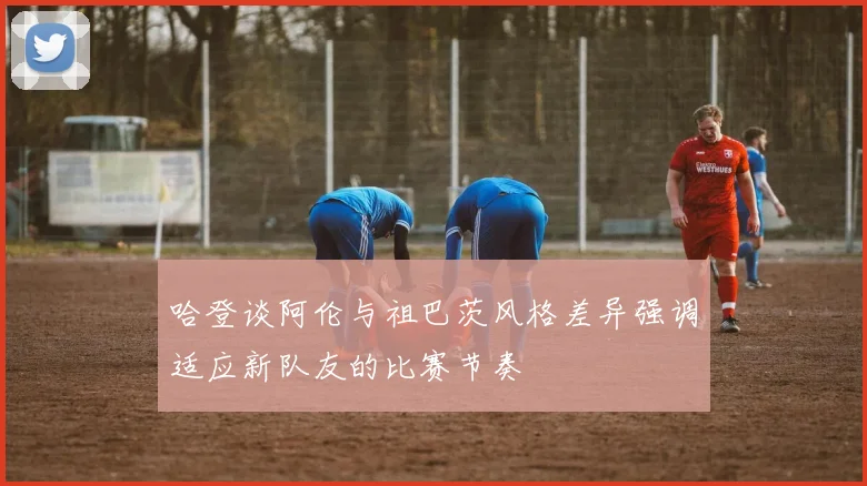 哈登谈阿伦与祖巴茨风格差异强调适应新队友的比赛节奏