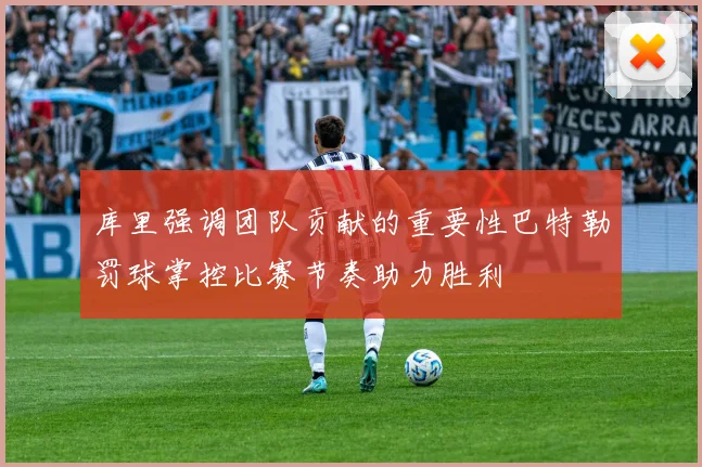 库里强调团队贡献的重要性巴特勒罚球掌控比赛节奏助力胜利