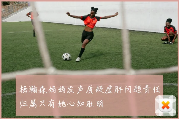 杨瀚森妈妈发声质疑虚胖问题责任归属只有她心知肚明