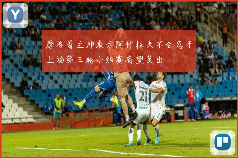 摩洛哥主帅表示阿什拉夫不会急于上场第三轮小组赛有望复出