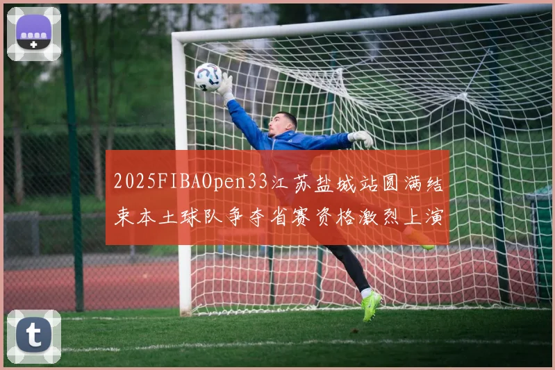 2025FIBAOpen33江苏盐城站圆满结束本土球队争夺省赛资格激烈上演