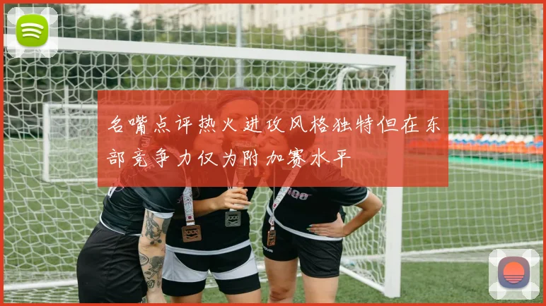 名嘴点评热火进攻风格独特但在东部竞争力仅为附加赛水平
