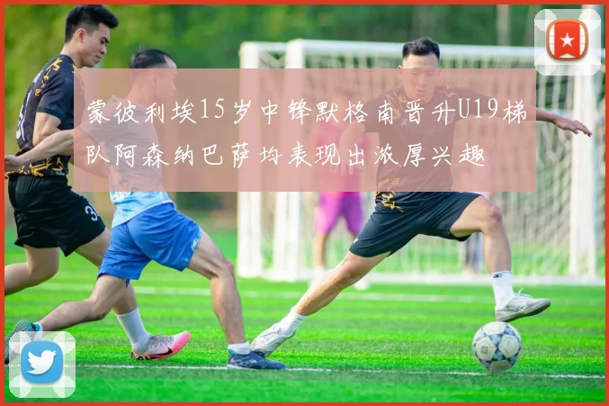 蒙彼利埃15岁中锋默格南晋升U19梯队阿森纳巴萨均表现出浓厚兴趣