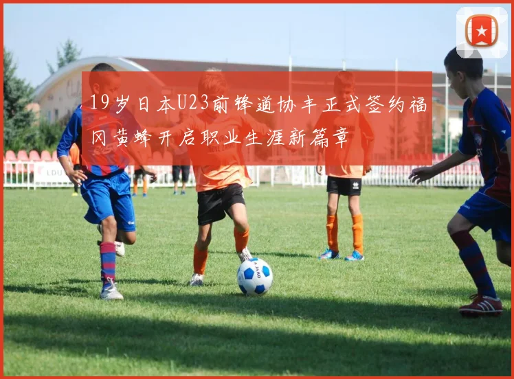 19岁日本U23前锋道协丰正式签约福冈黄蜂开启职业生涯新篇章