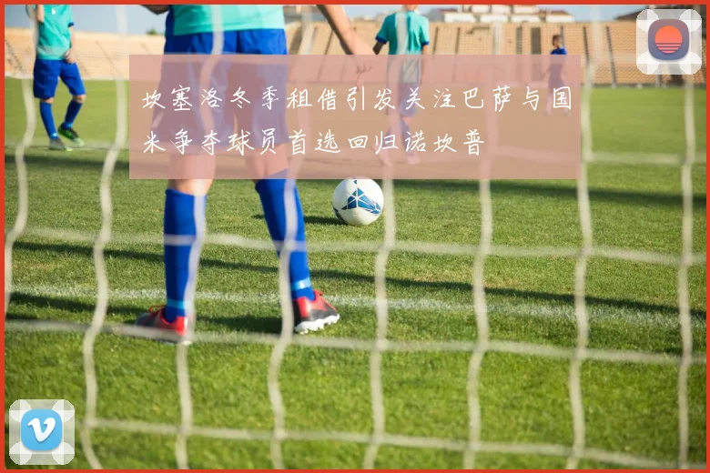 坎塞洛冬季租借引发关注巴萨与国米争夺球员首选回归诺坎普