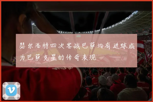 瑟尔洛特四次客战巴萨均有进球成为巴萨克星的传奇表现