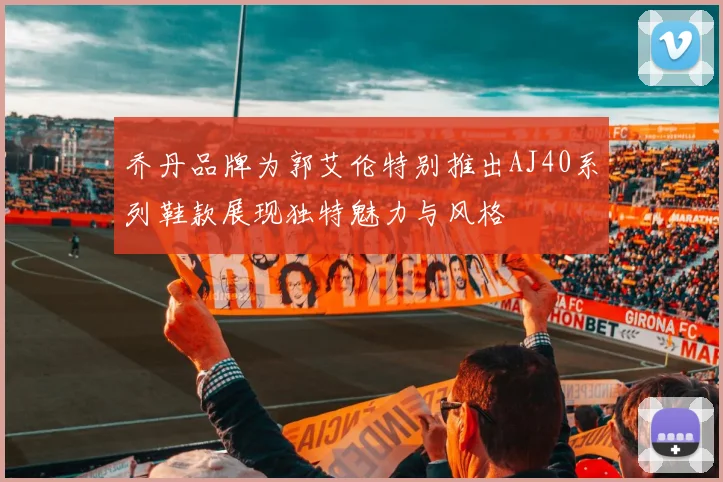 乔丹品牌为郭艾伦特别推出AJ40系列鞋款展现独特魅力与风格