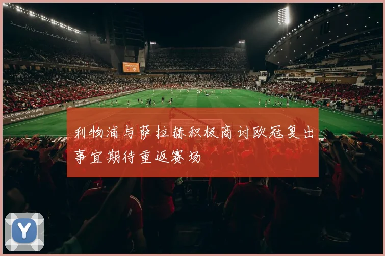 利物浦与萨拉赫积极商讨欧冠复出事宜期待重返赛场