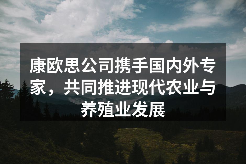 康欧思公司携手国内外专家，共同推进现代农业与养殖业发展